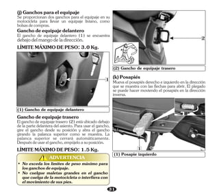 31
(2) Gancho de equipaje trasero
• No exceda los límites de peso máximo para
losganchosdeequipaje.
• No cuelgue maletas grandes en el gancho
que cuelga de la motocicleta o interfiera con
elmovimientodesuspies.
ADVERTENCIA
!
!
2
(1) Gancho de equipaje delantero
1 (k)Posapiés
Mueva el posapiés derecho e izquierdo en la dirección
que se muestra con las flechas para abrir. El plegado
se puede hacer moviendo el posapiés en la dirección
inversa.
(1) Posapie izquierdo
1
(j)Ganchosparaelequipaje
Se proporcionan dos ganchos para el equipaje en su
motocicleta para llevar un equipaje liviano, como
bolsasdecompras.
El gancho de equipaje delantero (1) se encuentra
debajodelmangodeladirección.
LÍMITEMÁXIMODEPESO:3.0Kg.
Ganchodeequipajedelantero
Ganchodeequipajetrasero
Elganchodeequipajetrasero(2)estáubicadodebajo
de la parte delantera del asiento. Para usar el gancho,
gire el gancho desde su posición y abra el gancho
girando la palanca superior como se muestra. La
palanca superior se cerrará automáticamente.
Despuésdeusarelgancho,empújeloasuposición.
LÍMITEMÁXIMODEPESO:1.5Kg.
 