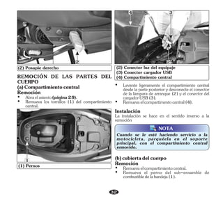 32
(2) Posapie derecho
2
(1) Pernos
(3) Conector cargador USB
(4) Compartimiento central
(2) Conector luz del equipaje
4 3
2
1
NOTA
Ÿ Remueva los tornillos (1) del compartimiento
central.
(a)Compartimientocentral
Remoción
Ÿ Abraelasiento(página28).
REMOCIÓN DE LAS PARTES DEL
CUERPO
Instalación
La instalación se hace en el sentido inverso a la
remoción
Ÿ Levante ligeramente el compartimiento central
desde la parte posterior y desconecte el conector
de la lámpara de arranque (2) y el conector del
cargadorUSB(3).
Ÿ Remuevaelcompartimentocentral(4).
Cuando se le esté haciendo servicio a la
motocicleta, parquéela en el soporte
principal, con el compartimiento central
removido.
Ÿ Remueva el perno del sub-ensamble de
combustibledelabandeja(1).
Remoción
Ÿ Remuevaelcompartimientocentral.
(b)cubiertadelcuerpo
 