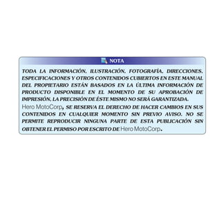 TODA LA INFORMACIÓN, ILUSTRACIÓN, FOTOGRAFÍA, DIRECCIONES,
ESPECIFICACIONES Y OTROS CONTENIDOS CUBIERTOS EN ESTE MANUAL
DEL PROPIETARIO ESTÁN BASADOS EN LA ÚLTIMA INFORMACIÓN DE
PRODUCTO DISPONIBLE EN EL MOMENTO DE SU APROBACIÓN DE
IMPRESIÓN,LAPRECISIÓNDEÉSTEMISMONOSERÁGARANTIZADA.
Hero MotoCorp, SE RESERVA EL DERECHO DE HACER CAMBIOS EN SUS
CONTENIDOS EN CUALQUIER MOMENTO SIN PREVIO AVISO. NO SE
PERMITE REPRODUCIR NINGUNA PARTE DE ESTA PUBLICACIÓN SIN
OBTENERELPERMISOPORESCRITODEHero MotoCorp.
NOTA
 