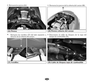 34
(7) Tornillos
(6) Pernos
7
6
• Remuevalospernosdelacubiertadelcuerpo(8).
(8) Pernos cubierta del cuerpo
8
• Desconecte el cable de bloqueo de la tapa del
tanquedecombustible(9).
(9) Cable de bloqueo tapa de combustible
9
Ÿ Remueva los tornillos (7) del lado izquierdo y
derechodelacubiertadelcuerpo.
• Remuevalospernos(6).
 
