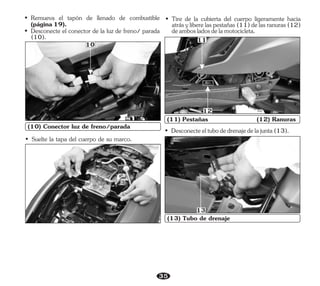 35
(10) Conector luz de freno/parada
10
• Tire de la cubierta del cuerpo ligeramente hacia
atrásyliberelaspestañas(11)delasranuras(12)
deambosladosdelamotocicleta.
11
(11) Pestañas (12) Ranuras
12
• Desconecteeltubodedrenajedelajunta(13).
• Suelte la tapa del cuerpo de su marco.
(13) Tubo de drenaje
13
• Remueva el tapón de llenado de combustible
(página19).
• Desconecte el conector de la luz de freno/ parada
(10).
 