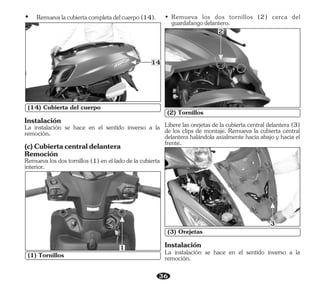 36
(1) Tornillos
1
(14) Cubierta del cuerpo
14
• Remueva los dos tornillos (2) cerca del
guardafangodelantero.
(2) Tornillos
2
Libere las orejetas de la cubierta central delantera (3)
de los clips de montaje. Remueva la cubierta central
delantera halándola axialmente hacia abajo y hacia el
frente.
(3) Orejetas
3
La instalación se hace en el sentido inverso a la
remoción.
Instalación
Ÿ Remuevalacubiertacompletadelcuerpo(14).
La instalación se hace en el sentido inverso a la
remoción.
(c)Cubiertacentraldelantera
Instalación
Remueva los dos tornillos (1) en el lado de la cubierta
interior.
Remoción
 