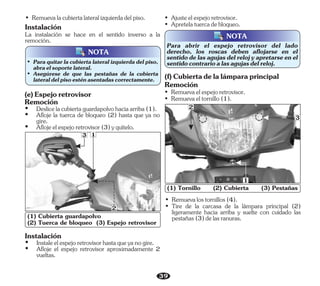39
Para abrir el espejo retrovisor del lado
derecho, los roscas deben aflojarse en el
sentidodelasagujasdelrelojyapretarseenel
sentidocontrarioalasagujasdelreloj.
NOTA
• Ajusteelespejoretrovisor.
• Apretelatuercadebloqueo.
(1) Cubierta guardapolvo
(2) Tuerca de bloqueo (3) Espejo retrovisor
2
3 1
• Remuevaeltornillo(1).
(f)Cubiertadelalámparaprincipal
Remoción
• Remuevaelespejoretrovisor.
• Remuevalacubiertalateralizquierdadelpiso.
NOTA
• Paraquitarla cubiertalateral izquierda del piso,
abraelsoportelateral.
• Asegúrese de que las pestañas de la cubierta
lateraldelpisoesténasentadascorrectamente.
• Remuevalostornillos(4).
• Tire de la carcasa de la lámpara principal (2)
ligeramente hacia arriba y suelte con cuidado las
pestañas(3)delasranuras.
(1) Tornillo (2) Cubierta (3) Pestañas
3
2
1
La instalación se hace en el sentido inverso a la
remoción.
Instalación
(e)Espejoretrovisor
Remoción
Ÿ Aflojeelespejoretrovisor(3)yquítelo.
Ÿ Deslicelacubiertaguardapolvohaciaarriba(1).
Ÿ Afloje la tuerca de bloqueo (2) hasta que ya no
gire.
Instalación
Ÿ Afloje el espejo retrovisor aproximadamente 2
vueltas.
Ÿ Instaleelespejoretrovisorhastaqueyanogire.
 