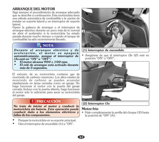 42
El exhosto de su motocicleta contiene gas de
monóxido de carbono venenoso. Los altos niveles de
monóxido de carbono se pueden acumular
rápidamente en áreas cerradas como un garaje. No
haga funcionar el motor con la puerta del garaje
cerrada. Incluso con la puerta abierta, haga funcionar
el motor solo lo suficiente para sacar su motocicleta
delgaraje.
PRECAUCIÓN
!
!
No trate de iniciar el motor y conducir la
motocicleta sin batería. Esta operación puede
conducir daño a los elementos eléctricos y
fallasdeloscomponentes.
Ÿ Gireelinterruptordeencendido(1)a"ON".
Ÿ Parqueelamotocicletaensusoporteprincipal.
NOTA
(1) Interruptor de encendido
1
Motorfrío
• (3)hasta
Halecompletamentelaperilladelchoque
laposiciónde"ON"(A).
(2) Interruptor i3s
• Asegúrese de que el interruptor i3s (2) esté en
posición"ON"u"OFF".
2
Siga siempre el procedimiento de arranque adecuado
que se describe a continuación. Esta motocicleta tiene
una válvula automática de combustible y la opción de
instalar un soporte lateral y un interruptor de soporte
lateral.
ARRANQUEDELMOTOR
Opere la palanca de arranque o el interruptor de
arranque eléctrico durante un poco más de lo normal
sin abrir el acelerador si la motocicleta ha estado
parada durante mucho tiempo o cuando el tanque de
combustiblehasidorecientementellenado.
Durante el arranque eléctrico y de
aceleración, el motor se apagará
automáticamente, aunque el interruptor de
i3sestéen"ON"u"OFF":
Ÿ Elmotoralcanza900±100rpm.
Ÿ El relé de arranque está activado durante
másde5segundos.
 