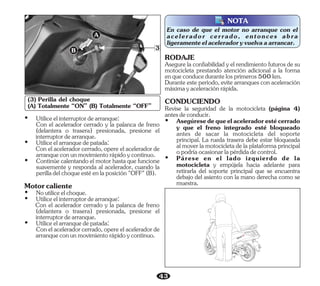 43
B
A
3
(3) Perilla del choque
(A) Totalmente “ON” (B) Totalmente “OFF”
NOTA
En caso de que el motor no arranque con el
acelerador cerrado, entonces abra
ligeramenteelaceleradoryvuelvaaarrancar.
Conelaceleradorcerrado,opereelaceleradorde
arranqueconunmovimientorápidoycontinuo.
Conelaceleradorcerrado,opereelaceleradorde
arranqueconunmovimientorápidoycontinuo.
Ÿ Utiliceelarranquedepatada:
Con el acelerador cerrado y la palanca de freno
(delantera o trasera) presionada, presione el
interruptordearranque.
Motorcaliente
Ÿ Utiliceelarranquedepatada:
Ÿ Utiliceelinterruptordearranque:
Ÿ Continúecalentandoelmotorhastaquefuncione
suavemente y responda al acelerador, cuando la
perilladelchoqueestéenlaposición"OFF"(B).
Con el acelerador cerrado y la palanca de freno
(delantera o trasera) presionada, presione el
interruptordearranque.
Ÿ Noutiliceelchoque.
Ÿ Utiliceelinterruptordearranque:
Revise la seguridad de la motocicleta (página 4)
antesdeconducir.
Ÿ Asegúresedequeelaceleradorestécerrado
y que el freno integrado esté bloqueado
antes de sacar la motocicleta del soporte
principal. La rueda trasera debe estar bloqueada
almoverlamotocicletadelaplataformaprincipal
opodríaocasionarlapérdidadecontrol.
Ÿ Párese en el lado izquierdo de la
motocicleta y empújela hacia adelante para
retirarla del soporte principal que se encuentra
debajo del asiento con la mano derecha como se
muestra.
Asegure la confiabilidad y el rendimiento futuros de su
motocicleta prestando atención adicional a la forma
enqueconducedurantelosprimeros500km.
RODAJE
Durante este período, evite arranques con aceleración
máximayaceleraciónrápida.
CONDUCIENDO
 