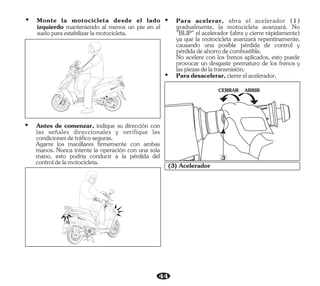 44
ABRIR
CERRAR
3
(3) Acelerador
Ÿ Monte la motocicleta desde el lado
izquierdo manteniendo al menos un pie en el
sueloparaestabilizarlamotocicleta.
Ÿ Antes de comenzar, indique su dirección con
las señales direccionales y verifique las
condicionesdetráficoseguras.
Agarre los manillares firmemente con ambas
manos. Nunca intente la operación con una sola
mano, esto podría conducir a la pérdida del
controldelamotocicleta.
Ÿ Paradesacelerar,cierreelacelerador.
No acelere con los frenos aplicados, esto puede
provocar un desgaste prematuro de los frenos y
laspiezasdelatransmisión.
Ÿ Para acelerar, abra el acelerador (1)
gradualmente, la motocicleta avanzará. No
"BLIP" el acelerador (abra y cierre rápidamente)
ya que la motocicleta avanzará repentinamente,
causando una posible pérdida de control y
pérdidadeahorrodecombustible.
 
