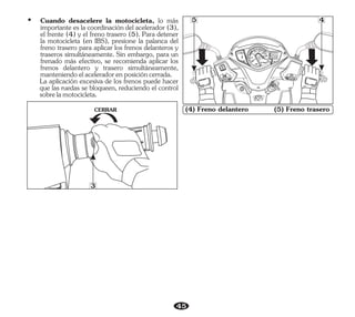45
(4) Freno delantero (5) Freno trasero
CERRAR
3
SEAT
OPEN
LOC
K
PUSH
PUS
H
FULL
OPEN
IG
PASS
20
0
40 00
20
F
E
TRIP
ODO km
km
888.8
888888
km/h
5 4
Ÿ Cuando desacelere la motocicleta, lo más
importante es la coordinación del acelerador (3),
el frente (4) y el freno trasero (5). Para detener
la motocicleta (en IBS), presione la palanca del
freno trasero para aplicar los frenos delanteros y
traseros simultáneamente. Sin embargo, para un
frenado más efectivo, se recomienda aplicar los
frenos delantero y trasero simultáneamente,
manteniendoelaceleradorenposicióncerrada.
La aplicación excesiva de los frenos puede hacer
que las ruedas se bloqueen, reduciendo el control
sobrelamotocicleta.
 