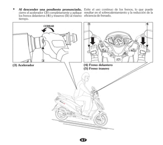 47
Evite el uso continuo de los frenos, lo que puede
resultar en el sobrecalentamiento y la reducción de la
eficienciadefrenado.
(4) Freno delantero
(5) Freno trasero
(3) Acelerador
CERRAR
5
3
4
Ÿ Al descender una pendiente pronunciada,
cierre el acelerador (3) completamente y aplique
los frenos delanteros (4) y traseros (5) al mismo
tiempo.
 