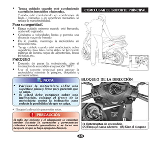 • Bloqueeladirecciónparaevitarrobo.
48
COMO USAR EL SOPORTE PRINCIPAL
PRECAUCIÓN
!
!
El tubo del exhosto y el silenciador se calientan
mucho durante la operación y permanecen
calientes causando quemaduras si se tocan aun
despuésdequesehayaapagadoelmotor.
NOTA
Ÿ En lo posible, mantenga la motocicleta en
posiciónrecta.
Parasuseguridad:
Ÿ Tenga cuidado cuando esté conduciendo
superficiesinestablesohúmedas.
Ÿ Ejerza cuidado extremo cuando esté frenando,
aceleradoogirando.
Cuando esté conduciendo en condiciones de
lluvia o húmedas o en superficies inestables, se
reducelamaniobrabilidad.
Ÿ Conduzca a velocidades lentas y permita una
distanciamayordefrenado
PARQUEO
Ÿ Tenga cuidado cuando esté conduciendo sobre
superficies lisas tales como rieles de ferrocarril,
platinas de lámina, tapas de alcantarillas, líneas
pintadas,etc.
Ÿ Use el soporte principal para apoyar la
motocicleta mientras la parquee, bloquéelo y
remuevalallave.
Ÿ Después de parar la motocicleta, gire el
interruptordeencendidoalaposición"OFF".
Ÿ Si usted debe parquear sobre una
inclinación, coloque el frente de la
motocicleta contra la inclinación para
reducirlaposibilidaddequesecaiga.
Ÿ Parquee la motocicleta sobre una
superficie plana y firme para prevenir que
secaiga.
BLOQUEO DE LA DIRECCIÓN
(A)Empujehaciaadentro (B)Gireelbloqueo
(1)Interruptordeencendido
 