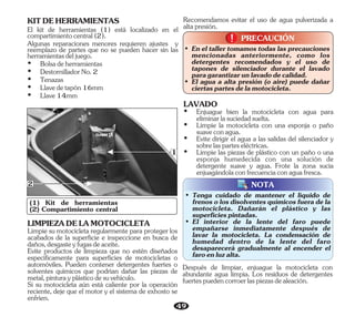 49
PRECAUCIÓN
!
!
• En el taller tomamos todas las precauciones
mencionadas anteriormente, como los
detergentes recomendados y el uso de
tapones de silenciador durante el lavado
paragarantizarunlavadodecalidad.
• El agua a alta presión (o aire) puede dañar
ciertaspartesdelamotocicleta.
(1) Kit de herramientas
(2) Compartimiento central
1
2
• Tenga cuidado de mantener el líquido de
frenos o los disolventes químicos fuera de la
motocicleta. Dañarán el plástico y las
superficiespintadas.
• El interior de la lente del faro puede
empañarse inmediatamente después de
lavar la motocicleta. La condensación de
humedad dentro de la lente del faro
desaparecerá gradualmente al encender el
faroenluzalta.
NOTA
KITDEHERRAMIENTAS
El kit de herramientas (1) está localizado en el
compartimientocentral(2).
Ÿ Tenazas
Ÿ DestornilladorNo.2
Ÿ Llave14mm
Ÿ Llavedetapón16mm
Ÿ Bolsadeherramientas
Algunas reparaciones menores requieren ajustes y
reemplazo de partes que no se pueden hacer sin las
herramientasdeljuego.
Limpie su motocicleta regularmente para proteger los
acabados de la superficie e inspeccione en busca de
daños,desgasteyfugasdeaceite.
Si su motocicleta aún está caliente por la operación
reciente, deje que el motor y el sistema de exhosto se
enfríen.
LIMPIEZADELAMOTOCICLETA
Evite productos de limpieza que no estén diseñados
específicamente para superficies de motocicletas o
automóviles. Pueden contener detergentes fuertes o
solventes químicos que podrían dañar las piezas de
metal,pinturayplásticodesuvehículo.
Recomendamos evitar el uso de agua pulverizada a
altapresión.
LAVADO
Ÿ Limpie la motocicleta con una esponja o paño
suaveconagua.
Ÿ Evite dirigir el agua a las salidas del silenciador y
sobrelasparteseléctricas.
Ÿ Limpie las piezas de plástico con un paño o una
esponja humedecida con una solución de
detergente suave y agua. Frote la zona sucia
enjuagándolaconfrecuenciaconaguafresca.
Ÿ Enjuague bien la motocicleta con agua para
eliminarlasuciedadsuelta.
Después de limpiar, enjuague la motocicleta con
abundante agua limpia. Los residuos de detergentes
fuertespuedencorroerlaspiezasdealeación.
 