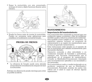 50
• Seque la motocicleta con aire presurizado,
arranque el motor y déjelo funcionar durante varios
minutos.
• Pruebe los frenos antes de montar la motocicleta.
Pueden ser necesarias varias aplicaciones para
restablecerelrendimientonormaldefrenado.
SEAT
OPEN
LOC
K
PUSH
PUS
H
FULL
OPEN
IG
PASS
20
0
40 00
20
F
E
TRIP
ODO km
km
888.8
888888
km/h
PRUEBA DE FRENOS
Ÿ La eficiencia de frenado puede verse afectada
temporalmenteinmediatamentedespuésdelavar
lamotocicleta.
Anticipeunadistanciadeparadamáslargaparaevitar
unposibleaccidente.
Para ayudarle a tener cuidado con su motocicleta, las
siguientes páginas incluyen un programa de
mantenimiento y un registro de mantenimiento para
unbuenprogramadomantenimiento.
MANTENIMIENTO
Importanciadelmantenimiento
Una motocicleta bien mantenida es esencial para una
conducción segura, económica y libre de problemas.
Tambiénayudaareducirlacontaminaciónambiental.
Estas instrucciones están basadas en el supuesto de
que su motocicleta será utilizada exclusivamente para
elpropósitodiseñado.
Operación sostenida a altas velocidades o en
condiciones inusuales de humedad o polvorientas,
requieren más frecuente mantenimiento que el
especificado en el programa de mantenimiento.
Consulte su Distribuidor/Concesionario Autorizado
para recomendaciones aplicables a sus necesidades y
usopersonales.
Sisumotocicletasevuelcaoresultainvolucradoenun
accidente, asegúrese de que su Distribuidor/
Concesionario Autorizado examine las partes más
críticas aun si usted es capaz de efectuar algunas
reparaciones.
 