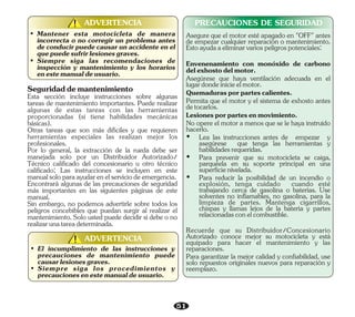 51
• Mantener esta motocicleta de manera
incorrecta o no corregir un problema antes
de conducir puede causar un accidente en el
quepuedesufrirlesionesgraves.
• Siempre siga las recomendaciones de
inspección y mantenimiento y los horarios
enestemanualdeusuario.
ADVERTENCIA
!
!
• El incumplimiento de las instrucciones y
precauciones de mantenimiento puede
causarlesionesgraves.
• Siempre siga los procedimientos y
precaucionesenestemanualdeusuario.
ADVERTENCIA
!
!
PRECAUCIONES DE SEGURIDAD
Esta sección incluye instrucciones sobre algunas
tareas de mantenimiento importantes. Puede realizar
algunas de estas tareas con las herramientas
proporcionadas (si tiene habilidades mecánicas
básicas).
Seguridaddemantenimiento
Otras tareas que son más difíciles y que requieren
herramientas especiales las realizan mejor los
profesionales.
Por lo general, la extracción de la rueda debe ser
manejada solo por un Distribuidor Autorizado/
Técnico calificado del concesionario u otro técnico
calificado; Las instrucciones se incluyen en este
manualsoloparaayudarenelserviciodeemergencia.
Encontrará algunas de las precauciones de seguridad
más importantes en las siguientes páginas de este
manual.
Sin embargo, no podemos advertirle sobre todos los
peligros concebibles que puedan surgir al realizar el
mantenimiento. Solo usted puede decidir si debe o no
realizarunatareadeterminada.
Para garantizar la mejor calidad y confiabilidad, use
solo repuestos originales nuevos para reparación y
reemplazo.
Recuerde que su Distribuidor/Concesionario
Autorizado conoce mejor su motocicleta y está
equipado para hacer el mantenimiento y las
reparaciones.
Asegúrese que haya ventilación adecuada en el
lugardondeinicieelmotor.
Envenenamiento con monóxido de carbono
delexhostodelmotor.
Asegure que el motor esté apagado en "OFF" antes
de empezar cualquier reparación o mantenimiento.
Estoayudaaeliminarvariospeligrospotenciales:
Lesionesporpartesenmovimiento.
Ÿ Lea las instrucciones antes de empezar y
asegúrese que tenga las herramientas y
habilidadesrequeridas.
Ÿ Para prevenir que su motocicleta se caiga,
parquéela en su soporte principal en una
superficienivelada.
Permita que el motor y el sistema de exhosto antes
detocarlos.
Quemadurasporpartescalientes.
No opere el motor a menos que se le haya instruido
hacerlo.
Ÿ Para reducir la posibilidad de un incendio o
explosión, tenga cuidado cuando esté
trabajando cerca de gasolina o baterías. Use
solventes no inflamables, no gasolina, para la
limpieza de partes. Mantenga cigarrillos,
chispas y llamas lejos de la batería y partes
relacionadasconelcombustible.
 