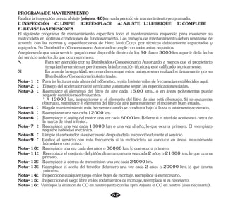 Nota-2 : Eljuegodelaceleradordebeverificarseyajustarsesegúnlasespecificacionesdadas.
Asegúrese de que cada servicio pagado esté disponible dentro de los 90 días o 3000 km a partir de la fecha
delservicioanterior,loqueocurraprimero.
PROGRAMADEMANTENIMIENTO
Nota-6 : Reemplaceelaceitedelmotorunavezcada6000km.Rellenesielniveldeaceiteestácercade
lamarcadenivelinferior.
Nota-12: Reemplacelacorreadetransmisiónunavezcada24000km.
Nota-10: Reemplaceunavezcadadosañoso30000km,loqueocurraprimero.
Nota-3 : Reemplace el elemento del filtro de aire cada 15.00 kms., o en áreas polvorientas puede
requerircambiosmásfrecuentes.
Para ser atendido por su Distribuidor/Concesionario Autorizado a menos que el propietario
tengalasherramientaspertinentes,lainformacióntécnicayestécalificadotécnicamente.
Nota-1 : Paralaslecturasmásalteasdelodómetro,repitalosintervalosdefrecuenciasestablecidosaquí.
Nota-13: Reemplace el aceite del tenedor delantero una vez cada 2 años o 20000 km, lo que ocurra
primero.
Nota-16: VerifiquelaemisióndeCOenneutrojuntoconlasrpm/ajusteelCOenneutro(siesnecesario).
Nota-11: Reemplace el conjunto del piñón de arranque una vez cada 2 años o 21000 km, lo que ocurra
primero.
Nota-7 : Reemplace una vez cada 10000 km o una vez al año, lo que ocurra primero. El reemplazo
requierehabilidadmecánica.
El siguiente programa de mantenimiento especifica todo el mantenimiento requerido para mantener su
motocicleta en óptimas condiciones de funcionamiento. Los trabajos de mantenimiento deben realizarse de
acuerdo con las normas y especificaciones de , por técnicos debidamente capacitados y
Hero MotoCorp
equipados.SuDistribuidor/ConcesionarioAutorizadocumplecontodosestosrequisitos.
Realicelainspecciónpreviaalviaje(página40)encadaperíododemantenimientoprogramado.
I:INSPECCIÓN C:LIMPIE R:REEMPLACE A:AJUSTE L:LUBRIQUE T:COMPLETE
E:REVISELASEMISIONES
En aras de la seguridad, recomendamos que estos trabajos sean realizados únicamente por su
Distribuidor/ConcesionarioAutorizado.
* A 12000 km, inspeccionar si el elemento del filtro de aire está obstruido. Si se encuentra
obstruido,reemplaceelelementodelfiltrodeaireparamantenerelmotorenbuenestado.
Nota-5 : Reemplazarunavezcada12000km.
Nota-14: Inspeccionecualquierjuegoenlosbujesdemontaje,reemplacesiesnecesario.
Nota-15: Inspeccioneeljuegolibreenlosrodamientosdemontaje,reemplacesiesnecesario.
Nota-4 : Hágalemantenimientomásfrecuentecuandoseconduzcabajolalluviaototalmenteacelerado.
Nota-8 : Limpieelcarburadorsiesnecesariodespuésdelainspecciónduranteelservicio.
Nota-9 : Realice el servicio con más frecuencia si la motocicleta se conduce en áreas inusualmente
húmedasoconpolvo.
52
 