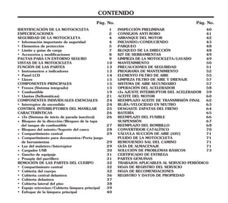 CONTENIDO
Pág. No.
Pág. No.
INICIANDO/CONDUCIENDO 43
ELEMENTO FILTRO DE AIRE 55
INSPECCIÓN PRELIMINAR 40
PARQUEO 48
MANTENIMIENTO 50
LIMPIEZA FILTRO DE AIRE Y DRENAJE 57
VÁLVULA SUCCIÓN DE AIRE (ASV) 71
HOJA DE REGISTRO DEL SERVICIO
BATERÍA 65
REGISTRO Y DATOS DE PROPIEDAD
BLOQUEO DE LA DIRECCIÓN 48
CONSEJOS ANTI ROBO 41
LIMPIEZA DE LA MOTOCICLETA/LAVADO 49
PRECAUCIONES DE SEGURIDAD 51
REEMPLAZO ACEITE DE TRANSMISIÓN FINAL 62
DESGASTE ZAPATAS DEL FRENO 64
KIT DE HERRAMIENTAS 49
PROGRAMA DE MANTENIMIENTO 52
SISTEMA DE AIRE SECUNDARIO 57
ARRANQUE DEL MOTOR 42
BUJÍA/VELOCIDAD EN NEUTRO 63
REEMPLAZO DEL FUSIBLE 66
SUSPENSIÓN 67
REEMPLAZO DEL BOMBILLO 68
PULIDO DE LA MOTOCICLETA 71
REMOVIENDO SAL DEL CAMINO 71
GUÍA DE ALMACENAJE 71
SOLUCIÓN DE PROBLEMAS BÁSICOS 73
CERTIFICADO DE ENTREGA
TRABAJOS APLICABLES AL SERVICIO PERIÓDICO
OPERACIÓN DEL ACELERADOR 58
ACEITE DEL MOTOR 60
CONVERTIDOR CATALÍTICO 70
i3s AJUSTE INTERRUPTOR DEL ACELERADOR 59
PARTES GENUINAS
HOJA DE RECOMENDACIONES
IDENTIFICACIÓN DE LA MOTOCICLETA 1
FUNCIÓN DE LAS PARTES 13
• Elementos de protección 5
• Instrumentos e indicadores 13
ESPECIFICACIONES 2
• Accesorios y modificaciones 8
SEGURIDAD DE LA MOTOCICLETA 4
VISTAS DE LA MOTOCICLETA 10
• Información importante de seguridad 4
PAUTAS PARA UN ENTORNO SEGURO 9
• Interruptor de encendido 24
• Frenos (Sistema integrado) 15
CONTROL INTERRUPTORES DEL MANILLAR 25
del tanque de combustible 27
• Bloqueo de la dirección/Bloqueo de la tapa
• Compartimiento central 32
• Cargador USB 30
COMPONENTES PRINCIPALES 15
• Luz del maletero/Interruptor 29
• Posapie del parrillero 31
• Combustible 19
COMPONENTES INDIVIDUALES ESENCIALES 24
• Límite y guías de carga 7
de herramientas 29
• Cubierta central delantera 36
• Panel LCD 14
• Cubierta lateral del piso 38
REMOCIÓN DE LAS PARTES DEL CUERPO 32
• Llantas (Sellomáticas) 21
• Gancho de equipaje 31
• Cubierta del cuerpo 32
• Llaves 15
• i3s (Sistema de inicio de parada inactivo)) 26
• Compartimiento para documentos/Porta juego
• Cubierta delantera 37
CARACTERÍSTICAS 26
• Espejo retrovisor/Cubierta lámpara principal 39
• Enfoque de la lámpara principal 40
• Compartimiento central 29
• Bloqueo del asiento/Soporte del casco 28
 