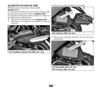 55
(1) Tornillos cubierta del filtro de aire
1
(2) Cubierta filtro de aire
• Remuevalacubiertadelfiltrodeaire(2).
• Remueva el ensamble del filtro de aire (3) de la
carcasa(4).
(3) Ensamble filtro de aire
(4) Carcasa filtro de aire
2
3 4
Se requiere reemplazarlo antes cuando se conduce en
áreashúmedasopolvorientas.
Ÿ Remueva los tornillos de la cubierta del filtro de
aire(1)
Ÿ Remuevalacubiertadelcuerpo(página32).
ELEMENTOFILTRODEAIRE
Refiérasealasprecaucionesdeseguridad
(página51).
El elemento del filtro de aire es de tipo viscoso, debe
reemplazaseaintervalosregulares(página52).
 