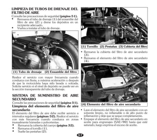 (1) Tubo de drenaje (2) Ensamble del filtro
2
1
• Remueva el elemento del filtro de aire secundario
(4).
• Remueva la cubierta del filtro de aire secundario
(3).
(1) Tornillo (2) Pestañas (3) Cubierta del filtro
1
3 2
• Empape el elemento del filtro de aire secundario en
aceite para engranajes (SAE-90) hasta que esté
saturado,luegoexprimaelexcesodeaceite.
• Laveelelementodelfiltrodeairesecundarioconun
solvente limpio, no inflamable o de alto punto de
inflamaciónydejequesesequecompletamente.
(4) Elemento del filtro de aire secundario
4
57
LIMPIEZA DE TUBOS DE DRENAJE DEL
FILTRODEAIRE
Consultelasprecaucionesdeseguridad(página51).
Ÿ Vuelvaainstalareltubodedrenaje.
Ÿ Remueva el tubo de drenaje (1) del ensamble del
filtro de aire (2) y drene los depósitos en un
recipienteadecuado.
Realice el servicio con mayor frecuencia cuando
conduzca con lluvia, a máxima aceleración o después
de que la motocicleta haya sido lavada o volcada.
Solicite servicio si el nivel de depósito se puede ver en
laseccióntransparentedeltubodedrenaje.
SISTEMA DE SUMINISTRO DE AIRE
SECUNDARIO
El elemento del filtro de aire debe recibir servicio a
intervalos regulares (páginas 52). Realice el servicio
con más frecuencia cuando conduzca en zonas
inusualmentehúmedasopolvorientas.
Consultelasprecaucionesdeseguridad(página51).
Ÿ Remuevalacubiertadelcuerpo(página32).
Ÿ Remuevaeltornillo(1).
Limpieza del elemento del filtro de aire
secundario
Ÿ Sueltelaspestañas(2).
 