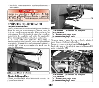 58
Deslice la cubierta (2), afloje la tuerca de bloqueo (3)
ygireelajustador(4).
Ajustedeljuegolibre
A
B
(1) Juego libre: 0-3 mm
1
2
3
4
PRECAUCIÓN
!
!
Nunca use gasolina o disolventes de bajo
punto de inflamación para limpiar el elemento
del filtro de aire. Podría provocar un incendio
ounaexplosión.
• Instale las partes removidas en el sentido inverso a
laremoción.
Deslice la cubierta (5), afloje la tuerca de bloqueo (6)
ygireelajustador(7).
Remuevaelcompartimientocentral(página32).
Si no se logra el juego libre especificado, ajuste el
juegolibreenelladodelcarburador.
(5) Cubierta (6) Tuerca de bloqueo
(7) Ajustador
(A) Disminuye el juego libre
(B) Aumenta el juego libre
(2) Cubierta (3) Tuerca de bloqueo
(4) Ajustador
(A) Disminuye el juego libre
(B) Aumenta el juego libre
A
B
7
6
5
Verifique la rotación suave del mango del acelerador
desde la posición completamente abierta hasta la
posición completamente cerrada. Compruebe en las
posiciones de dirección izquierda y derecha completa.
Inspeccione la condición del cable del acelerador
desdeelmangodelaceleradorhastaelcarburador.
Inspeccióndecable
OPERACIÓNDELACELERADOR
Si el cable está está doblado, desgastado o
direccionado incorrectamente, debe ser reemplazado
o redirigido. El juego libre del mango del acelerador
estándar (1) es de aproximadamente 0-3 mm de
rotacióndelmango.
 