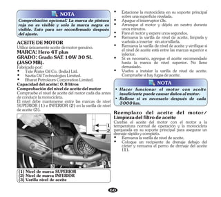 NOTA
Comprobación opcional: La marca de pintura
roja no es visible y solo la marca negra es
visible. Esto para ser reconfirmado después
delajuste.
(1) Nivel de marca SUPERIOR
(2) Nivel de marca INFERIOR
(3) Varilla nivel de aceite
3
1
2
NOTA
• Rellene si es necesario después de cada
3000km.
• Hacer funcionar el motor con aceite
insuficientepuedecausardañosalmotor.
60
Utiliceúnicamenteaceitedemotorgenuino.
Fabricadopor:
Ÿ SavitaOilTechnologiesLimited.
Ÿ BharatPetroleumCorporationLimited.
GRADO:GradoSAE10W30SL
(JASOMB).
Ÿ TideWaterOilCo.(India)Ltd.
Capacidaddelaceite:0.8litros
MARCA:Hero4Tplus
Comprobacióndelniveldeaceitedelmotor
Compruebe el nivel de aceite del motor cada día antes
deconducirlamotocicleta.
El nivel debe mantenerse entre las marcas de nivel
SUPERIOR (1) e INFERIOR (2) en la varilla de nivel
deaceite(3).
ACEITEDEMOTOR
Ÿ Vuelva a instalar la varilla de nivel de aceite.
Compruebesihayfugasdeaceite.
Ÿ Remueva la varilla de nivel de aceite, límpiela y
vuelvalaainsertar sinatornillarla.
Ÿ Arranque el motor y déjelo en neutro durante
unosminutos.
Ÿ Estacione la motocicleta en su soporte principal
sobreunasuperficienivelada.
Ÿ Pareelmotoryespereunossegundos.
Ÿ Apagueelinterruptori3s.
Ÿ Remueva la varilla de nivel de aceite y verifique si
el nivel de aceite está entre las marcas superior e
inferior.
Ÿ Si es necesario, agregue el aceite recomendado
hasta la marca de nivel superior. No llene
demasiado.
Reemplazo del aceite del motor/
Limpiezadelfiltrodeaceite
Cambie el aceite del motor con el motor a la
temperatura normal de operación y la motocicleta
parqueada en su soporte principal para asegurar un
drenajerápidoycompleto.
Ÿ Remuevalavarilladeniveldeaceite.
Ÿ Coloque un recipiente de drenaje debajo del
cárter y remueva el perno de drenaje del aceite
(1).
 