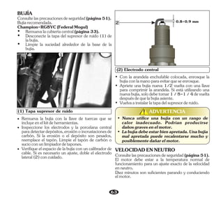 63
• Remueva la bujía con la llave de tuercas que se
incluyeenelkitdeherramientas.
• Inspeccione los electrodos y la porcelana central
paradetectardepósitos,erosiónoincrustacionesde
carbón. Si la erosión o el depósito son pesados,
reemplace el tapón. Limpie el tapón de carbón o
sucioconunlimpiadordetapones.
• Verifique el espacio de la bujía con un calibrador de
cable. Si es necesario un ajuste, doble el electrodo
lateral(2)concuidado.
0.8-0.9 mm
(2) Electrodo central
2
• Nunca utilice una bujía con un rango de
calor inadecuado. Podrían producirse
dañosgravesenelmotor.
• Labujíadebeestarbienapretada.Unabujía
mal apretada puede recalentarse mucho y
posiblementedañarelmotor.
• Apriete una bujía nueva 1/2 vuelta con una llave
para comprimir la arandela. Si está utilizando una
nuevabujía,solodebetomar1/8-1/4devuelta
despuésdequelabujíaasiente.
• Con la arandela enchufable colocada, enrosque la
bujíaconlamanoparaevitarqueseenrosque.
• Vuelvaainstalarlatapadelsupresorderuido.
(1) Tapa supresor de ruido
1
VELOCIDADENNEUTRO
Diez minutos son suficientes parando y conduciendo
elmotor.
Consultelasprecaucionesdeseguridad(página51).
El motor debe estar a la temperatura normal de
funcionamiento para un ajuste exacto de la velocidad
enneutro.
Ÿ Desconecte la tapa del supresor de ruido (1) de
labujía.
Ÿ Limpie la suciedad alrededor de la base de la
bujía.
Bujíarecomendada.
Champion-RG8YC(FederalMogul)
Ÿ Remuevalacubiertacentral(página33).
BUJÍA
Consultelasprecaucionesdeseguridad(página51).
ADVERTENCIA
!
!
 