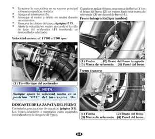 64
(1) Tornillo tope del acelerador
NOTA
Siempre ajuste la velocidad neutro en la
posición "OFF" del interruptor i3s.
1
(1) Flecha (2) Brazo del freno
(3) Marca de referencia (4) Panel del freno
1
2
3
4
(1) Flecha (2) Brazo del freno integrado
(3) Marca de referencia (4) Panel del freno
3
1
2
4
Los frenos delanteros e integrados están equipados
conindicadoresdedesgastedefrenos.
Consultelasprecaucionesdeseguridad(página51).
DESGASTEDELAZAPATADELFRENO
Freno trasero
Ÿ Apagueelinterruptori3s.
Ÿ Remuevalacubiertadelcuerpo(página32).
Ÿ Arranque el motor y déjelo en neutro durante
unosminutos.
Velocidadenneutro:1700±200rpm
Ÿ Estacione la motocicleta en su soporte principal
sobreunasuperficienivelada.
Ÿ Ajuste la velocidad en neutro ajustando el tornillo
de tope del acelerador (1) insertando un
destornilladoradecuado.
Cuando se aplica el freno, una marca de flecha (1) en
el brazo del freno (2) se mueve hacia una marca de
referencia(3)enelpaneldefreno(4).
Frenointegrado(tipotambor)
 