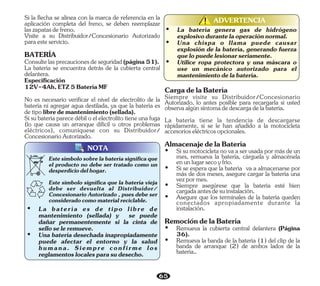 65
NOTA
Estesímbolosobrelabateríasignificaque
el producto no debe ser tratado como un
desperdiciodelhogar.
Este símbolo significa que la batería vieja
debe ser devuelta al Distribuidor/
Concesionario Autorizado , pues debe ser
consideradocomomaterialreciclable.
ADVERTENCIA
!
!
Ÿ Una chispa o llama puede causar
explosión de la batería, generando fuerza
quelopuedelesionarseriamente.
Ÿ Utilice ropa protectora y una máscara o
use un mecánico autorizado para el
mantenimientodelabatería.
Ÿ La batería genera gas de hidrógeno
explosivodurantelaoperaciónnormal.
Sisubateríaparecedébiloelelectrolitotieneunafuga
(lo que causa un arranque difícil u otros problemas
eléctricos), comuníquese con su Distribuidor/
ConcesionarioAutorizado.
Visite a su Distribuidor/Concesionario Autorizado
paraesteservicio.
BATERÍA
Consultelasprecaucionesdeseguridad(página51).
Especificación
12V-4Ah,ETZ5BateríaMF
La batería se encuentra detrás de la cubierta central
delantera.
No es necesario verificar el nivel de electrolito de la
batería ni agregar agua destilada, ya que la batería es
detipolibredemantenimiento(sellada).
Si la flecha se alinea con la marca de referencia en la
aplicación completa del freno, se deben reemplazar
laszapatasdefreno.
Ÿ La batería es de tipo libre de
mantenimiento (sellada) y se puede
dañar permanentemente si la cinta de
selloseleremueve.
Ÿ Una batería desechada inapropiadamente
puede afectar el entorno y la salud
humana. Siempre confirme los
reglamentoslocalesparasudesecho.
Siempre visite su Distribuidor/Concesionario
Autorizado, lo antes posible para recargarla si usted
observaalgúnsíntomadedescargadelabatería.
Ÿ Si se espera que la batería va a almacenarse por
más de dos meses, asegure cargar la batería una
vezpormes.
Ÿ Siempre asegúrese que la batería esté bien
cargadaantesdesuinstalación.
La batería tiene la tendencia de descargarse
rápidamente, si se le han añadido a la motocicleta
accesorioseléctricosopcionales.
Ÿ Sisumotocicletanovaaserusadapormásdeun
mes, remueva la batería, cárguela y almacénela
enunlugarsecoyfrío.
CargadelaBatería
Ÿ Asegure que los terminales de la batería queden
conectados apropiadamente durante la
instalación.
AlmacenajedelaBatería
Ÿ Remueva la banda de la batería (1) del clip de la
banda de arranque (2) de ambos lados de la
batería..
RemocióndelaBatería
Ÿ Remueva la cubierta central delantera (Página
36).
 