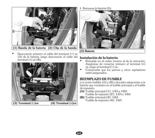 66
(3) Terminal (-)ve (4) Terminal (+)ve
3 4
(1) Banda de la batería (2) Clip de la banda
1
2
• Remuevalabatería(5).
(5) Batería
5
Ÿ Desconecte primero el cable del terminal (-) ve
(3) de la batería, luego desconecte el cable del
terminal(+)ve(4). Ÿ Reinstale en el orden inverso al de la remoción.
Asegúrese de conectar primero el terminal (+)
ve,luegoelterminal(-)ve.
Los porta fusibles (A) y (B) colocados adyacentes a la
batería que consisten en el fusible principal y el fusible
derepuesto.
(A):Fusibleprincipal(1):15Ay10A
(B):Fusibleprincipal(3):10A
Fusiblederepuesto(2):15Ay10A
Fusiblederepuesto(4):10A
Ÿ Compruebe que los pernos y otros sujetadores
esténasegurados.
REEMPLAZODEFUSIBLE
Instalacióndelabatería
 