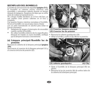 68
• Quite el bombillo de la lámpara principal (5) sin
girarlo.
• Remueva la luz de posición (6) de ambos lados de
lacubiertadelalámparaprincipal.
(3) cubierta guardapolvo (4) Clip
• Aflojeeltornilloysuelteelclip(4)desuposición.
• Remuevalacubiertaguardapolvo(3).
(1) Conector lámpara principal
(2) Conector luz de posición
3
4
2
1
Consultelasprecaucionesdeseguridad(página51).
No coloque huellas dactilares en el foco del faro, ya
que pueden crear puntos calientes en el foco y
romperlo.
REEMPLAZODELBOMBILLO
El bombillo se calienta mucho mientras está
encendido, y permanece caliente durante un tiempo
despuésdeapagarse.Asegúresededejarqueseenfríe
antesderealizarelmantenimiento.
Use guantes limpios mientras reemplaza el bombillo.
Sitocaelbombilloconsuspropiasmanos,limpie
con un paño humedecido en alcohol para evitar su
fracasoprematuro.
Ÿ Asegúrese de apagar el interruptor de encendido
cuandocambieelbombillo.
(a) Lámpara principal/Bombillo luz de
posición
Remueva la cubierta de la lámpara principal (página
39).
Ÿ Noutilicebombillosdistintosdelosespecificados.
Después de instalar un nuevo bombillo, verifique
quelalámparafuncionecorrectamente.
Desconecte el conector de la lámpara principal (1) y
elconectordelaluzdeposición(2).
 