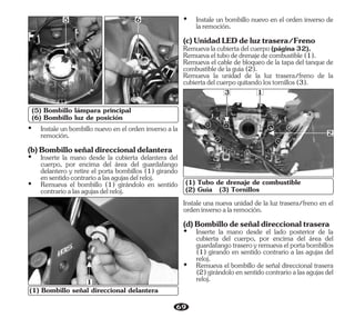 69
(5) Bombillo lámpara principal
(6) Bombillo luz de posición
5
(1) Tubo de drenaje de combustible
(2) Guía (3) Tornillos
3 1
2
6
(1) Bombillo señal direccional delantera
1
Ÿ Remueva el bombillo (1) girándolo en sentido
contrarioalasagujasdelreloj.
Ÿ Instale un bombillo nuevo en el orden inverso a la
remoción.
(b)Bombilloseñaldireccionaldelantera
Ÿ Inserte la mano desde la cubierta delantera del
cuerpo, por encima del área del guardafango
delantero y retire el porta bombillos (1) girando
ensentidocontrarioalasagujasdelreloj.
Ÿ Instale un bombillo nuevo en el orden inverso de
laremoción.
Remueva el cable de bloqueo de la tapa del tanque de
combustibledelaguía(2).
Remueva la unidad de la luz trasera/freno de la
cubiertadelcuerpoquitandolostornillos(3).
Remuevaeltubodedrenajedecombustible(1).
(c)UnidadLEDdeluztrasera/Freno
Remuevalacubiertadelcuerpo(página32).
Ÿ Remueva el bombillo de señal direccional trasera
(2)girándoloensentidocontrarioalasagujasdel
reloj.
Ÿ Inserte la mano desde el lado posterior de la
cubierta del cuerpo, por encima del área del
guardafangotraseroyremuevaelportabombillos
(1) girando en sentido contrario a las agujas del
reloj.
Instale una nueva unidad de la luz trasera/freno en el
ordeninversoalaremoción.
(d)Bombillodeseñaldireccionaltrasera
 