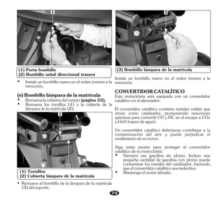 (1) Porta bombillo
(2) Bombillo señal direccional trasera
1
2
70
(1) Tornillos
(2) Cubierta lámpara de la matricula
1
2
(3) Bombillo lámpara de la matricula
• Remueva el bombillo de la lámpara de la matrícula
(3)delsoporte.
3
(e)Bombillolámparadelamatrícula
Ÿ Remuevalacubiertadelcuerpo(página32).
Ÿ Instale un bombillo nuevo en el orden inverso a la
remoción.
Ÿ Remueva los tornillos (1) y la cubierta de la
lámparadelamatrícula(2).
Esta motocicleta está equipada con un convertidor
catalíticoenelsilenciador.
Instale un bombillo nuevo en el orden inverso a la
remoción.
CONVERTIDORCATALÍTICO
El convertidor catalítico contiene metales nobles que
sirven como catalizador, promoviendo reacciones
químicas para convertir CO y HC en el escape a CO2
yH2O(vapordeagua).
Un convertidor catalítico defectuoso contribuye a la
contaminación del aire y puede perjudicar el
rendimientodesumotor.
Siga estas pautas para proteger el convertidor
catalíticodesumotocicleta:
Ÿ Siempre use gasolina sin plomo. Incluso una
pequeña cantidad de gasolina con plomo puede
contaminar los metales del catalizador, haciendo
queelconvertidorcatalíticoseainefectivo.
Ÿ Mantengaelmotorafinado.
 