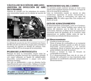 71
El pulido o encerado no es aplicable para los
modelosquetienenpinturamate.
NOTA
(1) Válvula de succión de aire
1
Además de cumplir con los estándares de emisión,
esta motocicleta cuenta con la válvula de succión de
aire.
(SISTEMA DE INYECCIÓN DE AIRE
SECUNDARIO)
VÁLVULADESUCCIÓNDEAIRE(ASV)
Use solo un abrillantador o cera no abrasiva hecha
específicamente para automóviles. Aplique el esmalte
olaceradeacuerdoconlasinstruccionesdelenvase.
Laválvuladesuccióndeaire(1)suministraairefresco
del filtro de aire al colector de escape para convertir el
monóxido de carbono en dióxido de carbono. Esto
reduceel%deCOenelescapedelamotocicleta.
Después de lavar su motocicleta, encere todas las
superficies pintadas (excepto las superficies pintadas
con mate) utilizando un líquido de calidad/pulido
disponible comercialmente o pegue cera para
terminareltrabajo.
PULIDODELAMOTOCICLETA
GUÍADEALMACENAMIENTO
(a)Almacenamiento
Ÿ Vacíe el tanque de combustible en un recipiente
de gasolina aprobado usando un sifón de mano
disponible comercialmente o un método
equivalente. Rocíe el interior del tanque con un
aceiteinhibidordeóxidodeaerosol.
El almacenamiento prolongado, como en el invierno,
requiere que tome ciertas medidas para reducir los
efectos del deterioro por la falta de uso de la
motocicleta.Además,sedebenhacerlasreparaciones
necesarias antes de guardarla, de lo contrario, estas
reparaciones se pueden olvidar antes de que la
motocicletasearetiradadelalmacenamiento.
Lave su motocicleta cuando se ejecute en tales
condiciones siguiendo el punto mencionado a
continuación, limpie la motocicleta con agua fría
(página 49). No utilice agua tibia. Esto empeora el
efectodelasal.
Ÿ Si el almacenamiento dura más de un mes, el
drenaje del carburador es muy importante para
garantizar un rendimiento adecuado después del
almacenamiento.
REMOVIENDOSALDELCAMINO
Ÿ Vuelva a instalar la tapa de llenado de
combustibleeneltanque.
La carretera puede contener sal que se roció como
agenteanticongelanteduranteelinvierno,yelaguade
mareslacausadelaoxidación.
Ÿ Cambieelaceitedelmotor.
 