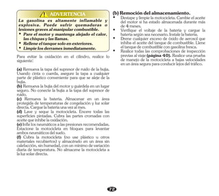 72
ADVERTENCIA
!
!
La gasolina es altamente inflamable y
explosiva. Puede sufrir quemaduras o
lesionesgravesalmanipularcombustible.
Ÿ Pare el motor y mantenga alejado el calor,
laschispasylasllamas.
Ÿ Relleneeltanquesoloenexteriores.
Ÿ Limpielosderramesinmediatamente.
Para evitar la oxidación en el cilindro, realice lo
siguiente:
(d) Lave y seque la motocicleta. Encere todas las
superficies pintadas. Cubra las partes cromadas con
aceitequeinhibelaoxidación.
(c) Remueva la batería. Almacenar en un área
protegida de temperaturas de congelación y luz solar
directa.Carguelabateríaunavezalmes.
(a) Remueva la tapa del supresor de ruido de la bujía.
Usando cinta o cuerda, asegure la tapa a cualquier
parte de plástico conveniente para que se aleje de la
bujía.
(b) Remueva la bujía del motor y guárdela en un lugar
seguro. No conecte la bujía a la tapa del supresor de
ruido.
(e)Inflelosneumáticosalaspresionesrecomendadas.
Estacione la motocicleta en bloques para levantar
ambosneumáticosdelsuelo.
(f) Cubra la motocicleta (no use plástico u otros
materiales recubiertos) y almacénelo en un área sin
calefacción,sinhumedad,conunmínimodevariación
diaria de temperatura. No almacene la motocicleta a
laluzsolardirecta.
Ÿ Realice todas las comprobaciones de inspección
previas al viaje (página 40). Realice una prueba
de manejo de la motocicleta a bajas velocidades
enunáreaseguraparaconducirlejosdeltráfico.
Ÿ Verifique el voltaje de la batería y cargue la
bateríasegúnseanecesario.Instalelabatería.
Ÿ Drene cualquier exceso de óxido de aerosol que
inhiba el aceite del tanque de combustible. Llene
eltanquedecombustiblecongasolinafresca.
Ÿ Destape y limpie la motocicleta. Cambie el aceite
del motor si ha estado almacenada durante más
de4meses.
(b)Remocióndelalmacenamiento.
 