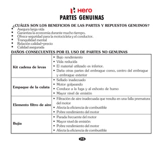 DAÑOS CONSECUENTES POR EL USO DE PARTES NO GENUINAS
Kit cadena de levas
• Daña otras partes del embrague como, centro del embrague
y embrague exterior
• Vida reducida
• El material utilizado es inferior.
• Bajo rendimiento
• Conduce a la fuga y al exhosto de humo
• Sellado inadecuado
• Motor golpeando
• Mayor nivel de emisión
• Filtración de aire inadecuada que resulta en una falla prematura
delmotor
• Afectalaeficienciadecombustible
• Pobrerendimientodelmotor
Empaque de la culata
Elemento filtro de aire
Bujía • Mayorniveldeemisión
• Afectalaeficienciadecombustible
• Pobrerendimientodelmotor
• Paradafrecuentedelmotor
75
¿CUÁLES SON LOS BENEFICIOS DE LAS PARTES Y REPUESTOS GENUINOS?
Ÿ Aseguralargavida
Ÿ Calidadasegurada
Ÿ Relacióncalidad-precio
Ÿ Garantizalaeconomíadurantemuchotiempo.
Ÿ Tranquilidadmental
Ÿ Ofreceseguridadparalamotocicletayelconductor.
PARTES GENUINAS
 