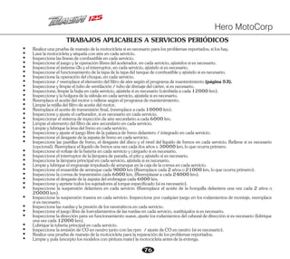 76
TRABAJOS APLICABLES A SERVICIOS PERIÓDICOS
Ÿ Inspeccioneeljuegoylaoperaciónlibresdelacelerador,encadaservicio,ajústelossiesnecesario.
Ÿ Inspeccioneylimpieeltubodeventilación/tubodedrenajedelcárter,siesnecesario.
Ÿ Inspeccioneelsistemai3syelinterruptor,encadaservicio,ajústelosiesnecesario.
Ÿ Realiceunapruebademanejodelamotocicletasiesnecesarioparalosproblemasreportados,siloshay.
Ÿ Inspeccionarelsistemadeinyeccióndeairesecundarioacada6000km.
Ÿ Inspeccione,limpielabujíaencadaservicio,ajústelasiesnecesario(cámbielaacada12000km).
Ÿ Inspeccioneylaholguradelaválvulaencadaservicio,ajústelasiesnecesario.
Ÿ Inspeccione/reemplaceelelementodelfiltrodeairesegúnelprogramademantenimiento(página53).
Ÿ Lavelamotocicletayséquelaconaireencadaservicio.
Ÿ Inspeccionelaslíneasdecombustibleencadaservicio.
Ÿ Inspeccioneelfuncionamientodelatapadelatapadeltanquedecombustibleyajústelosiesnecesario.
Ÿ Inspeccionelaoperacióndelchoque,encadaservicio.
Ÿ Reemplaceelaceitedelmotororellenesegúnelprogramademantenimiento.
Ÿ Limpielarejilladelfiltrodeaceitedelmotor.
Ÿ Reemplaceelaceitedetransmisiónfinal,(reemplaceacada10000km).
Ÿ Inspeccioneyajusteelcarburador,siesnecesarioencadaservicio.
Ÿ Limpieylubriquelalevadelfrenoencadaservicio.
Ÿ Limpieelelementodelfiltrodeairesecundarioencadaservicio.
Ÿ Inspeccioneyajusteeljuegolibredelapalancadefrenodelantero/integradoencadaservicio.
Ÿ Inspeccioneeldesgastedelazapatadefrenoencadaservicio.
Ÿ Inspeccione las pastillas de freno, el desgaste del disco y el nivel del líquido de frenos en cada servicio. Rellene si es necesario
(opcional).Reemplaceellíquidodefrenosunavezcadadosañoso30000km,loqueocurraprimero.
Ÿ Inspeccioneelvoltajedelabateríaencadaservicioycárguelosiesnecesario.
Ÿ Inspeccioneelinterruptordelalámparadeparada,elpitoyajústelosiesnecesario.
Ÿ Inspeccionelalámparaprincipalencadaservicio,ajústelasiesnecesario.
Ÿ Limpieylubriqueelengranajeimpulsadodearranqueenlacajadelacorreaencadaservicio.
Ÿ Inspeccioneelensambledearranquecada9000km(Reemplacecada2añoso21000km,loqueocurraprimero).
Ÿ Inspeccionelacorreadetransmisióncada6000km.(Reemplazaracada24000km).
Ÿ Inspeccioneeldesgastedelazapatadelembraguecada6000km.
Ÿ Inspeccioneyaprietetodoslossujetadoresaltorqueespecificado(siesnecesario).
Ÿ Inspeccione la suspensión delantera en cada servicio (Reemplace el aceite de la horquilla delantera una vez cada 2 años o
20000km).
Ÿ Inspeccione la suspensión trasera en cada servicio. Inspeccione por cualquier juego en los rodamientos de montaje, reemplace
siesnecesario.
Ÿ Realiceunapruebademanejodelamotocicletaparalareparacióndelosproblemasreportados.
Ÿ Inspeccioneeljuegolibredelosrodamientosdelasruedasencadaservicio,sustitúyalossiesnecesario.
Ÿ InspeccionelaemisióndeCOenneutrojuntoconlasrpm /ajustedeCOenneutro(siesnecesario).
Ÿ Limpieypula(exceptolosmodelosconpinturamate)lamotocicletaantesdelaentrega.
Ÿ Inspeccioneladirecciónparaunfuncionamientosuave,ajustelosrodamientosdelcabezaldedirecciónsiesnecesario(lubrique
unavezcada12000km).
Ÿ Inspeccionelasruedasylapresióndelosneumáticosencadaservicio.
Ÿ Lubriquelatuberíaprincipalencadaservicio.
Hero MotoCorp
 