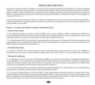 PÓLIZADE GARANTÍA
Esta póliza de garantía establece los términos y condiciones para la garantía otorgada por Hero MotoCorp. (de ahora en adelante
"HMCL") respecto de los vehículos HMCL motorizados de dos ruedas (de ahora en adelante "Póliza de Garantía"). La Póliza de
Garantía deberá ser leída en conjunto con el manual de usuario otorgado al cliente al momento de la compra de los vehículos
HMCL motorizados de dos ruedas o por los distribuidores autorizados de HMCL ("Distribuidores HMCL") en la República de
Colombia("Territorio").
La parteAde la garantía contiene los términos y condiciones de la garantía en relación con los vehículos de dos ruedas de HMCL
y la parte B de la póliza de garantía contiene los términos y condiciones de la garantía en relación con la batería instalada en los
vehículos HMCLde dos ruedas.
PARTE A: GARANTÍAVEHÍCULO HMCLDE DOS RUEDAS
1.Alcancedela Garantía.
1.1. Hero MotoCop garantiza que todos los vehículos HMCL de dos ruedas vendidos por HMCL o Distribuidores HMCL en el
Territorio deberán estar libres de cualquier defecto de fabricación y la garantía sobre los vehículos HMCL de dos ruedas estará
sometidaalos términosy condicionescontenidosen laparteAde estaPólizadeGarantía.
1.2. Los Distribuidores HMCL están obligados/ son responsables por la reparación o el remplazo de la(s) parte(s) que sea(n) sido
considerada(s) la causa del defecto del vehículo HMCL de dos ruedas por parte(s), componente(s) o accesorios de fabricación de
HMCL(de ahoraenadelante"Piezas deServicio")
2.Periododela Garantía.
2.1. Todos los vehículos Hero MotoCorp de dos ruedas están garantizados por un periodo de 4 años o por 50000 kms,
dependiendo de lo que suceda primero, desde la entrega efectiva del vehículo HMCL de dos ruedas por parte de HMCL o
3.Términosy Condiciones.
3.1. Es obligatorio usar los servicios de los Distribuidores HMCL de acuerdo con el calendario recomendado entregado por el
distribuidor HMCL, en el momento de la compra del vehículo HMCL de dos ruedas, para recibir los beneﬁcios de garantía que
otorga esta Póliza de Garantía. Cada servicio debe ser usado dentro del número de días o de acuerdo con el rango de kms
mencionadoenelprogramademantenimiento,cualquieraque sucedaprimero.
3.2. Con el ﬁn de obtener todos los beneﬁcios otorgados por esta Póliza de Garantía, el vehículo HMCL de dos ruedas deberá en
todomomentoseratendidoy reparadosolamenteporlos Distribuidores HMCL.
3.3. Si se observa algún defecto en el vehículo HMCL de dos ruedas durante el periodo de garantía, el cliente deberá llevar
inmediatamente el vehículo HMCL de dos ruedas al Distribuidor HMCL y en todo caso dentro de siete (7) días siguientes, a más
tardar. La obligación/ responsabilidad de Distribuidores HMCL bajo esta póliza es la de reparar y remplazar la(s) parte(s) por las
PiezasdeServicioqueensu opinión son la(s) causante(s)deldefectodefuncionamiento.
85
 