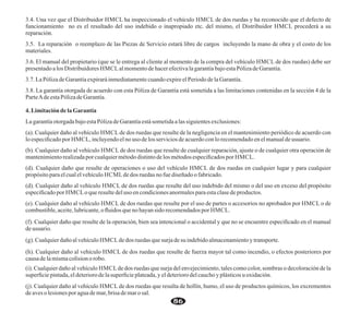 3.4. Una vez que el Distribuidor HMCL ha inspeccionado el vehículo HMCL de dos ruedas y ha reconocido que el defecto de
funcionamiento no es el resultado del uso indebido o inapropiado etc. del mismo, el Distribuidor HMCL procederá a su
reparación.
3.5. La reparación o reemplazo de las Piezas de Servicio estará libre de cargos incluyendo la mano de obra y el costo de los
materiales.
3.6. El manual del propietario (que se le entrega al cliente al momento de la compra del vehículo HMCL de dos ruedas) debe ser
presentadoalos Distribuidores HMCLalmomentodehacerefectivalagarantíabajoestaPólizadeGarantía.
3.7. LaPólizadeGarantíaexpiraráinmediatamentecuandoexpireelPeriodo delaGarantía.
3.8. La garantía otorgada de acuerdo con esta Póliza de Garantía está sometida a las limitaciones contenidas en la sección 4 de la
ParteAdeestaPólizadeGarantía.
4. LimitacióndelaGarantía
LagarantíaotorgadabajoestaPólizadeGarantíaestásometidaalas siguientesexclusiones:
(a). Cualquier daño al vehículo HMCL de dos ruedas que resulte de la negligencia en el mantenimiento periódico de acuerdo con
lo especiﬁcadopor HMCL, incluyendoelnouso de los servicios deacuerdoconlorecomendadoenelmanualdeusuario.
(b). Cualquier daño al vehículo HMCL de dos ruedas que resulte de cualquier reparación, ajuste o de cualquier otra operación de
mantenimientorealizadaporcualquiermétododistintodelos métodosespeciﬁcados por HMCL.
(d). Cualquier daño que resulte de operaciones o uso del vehículo HMCL de dos ruedas en cualquier lugar y para cualquier
propósito paraelcualelvehículo HCMLdedos ruedas no fuediseñadoo fabricado.
(d). Cualquier daño al vehículo HMCL de dos ruedas que resulte del uso indebido del mismo o del uso en exceso del propósito
especiﬁcadopor HMCLoqueresulte deluso encondicionesanormalesparaestaclasedeproductos.
(e). Cualquier daño al vehículo HMCL de dos ruedas que resulte por el uso de partes o accesorios no aprobados por HMCL o de
combustible,aceite,lubricante,oﬂuidos que nohayansido recomendadospor HMCL.
(f). Cualquier daño que resulte de la operación, bien sea intencional o accidental y que no se encuentre especiﬁcado en el manual
deusuario.
(g). Cualquierdañoalvehículo HMCLdedos ruedas quesurja de su indebidoalmacenamientoytransporte.
(h). Cualquier daño al vehículo HMCL de dos ruedas que resulte de fuerza mayor tal como incendio, o efectos posteriores por
causadelamismacolisionorobo.
(i). Cualquier daño al vehículo HMCLde dos ruedas que surja del envejecimiento, tales como color, sombras o decoloración de la
superﬁcie pintada,eldeteriorodela superﬁcieplateada,yeldeterioro delcauchoyplásticos uoxidación.
(j). Cualquier daño al vehículo HMCL de dos ruedas que resulta de hollín, humo, el uso de productos químicos, los excrementos
deaveso lesiones poraguademar,brisa demaro sal.
86
 