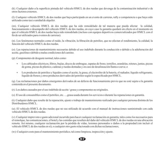 (k). Cualquier daño a la superﬁcie pintada del vehículo HMCL de dos ruedas que devenga de la contaminación industrial o de
otros factores externos.
(l). Cualquier vehículo HMCL de dos ruedas que haya participado en un evento de carreras, rally o competencia o que haya sido
utilizadocomotaxio unidaddealquiler.
(m). Cualquier vehículo HMCL de dos ruedas que ha sido remodelado de tal manera que pueda afectar la calidad,
funcionamiento o desempeño del vehículo HMCL de dos ruedas, en cuyo caso la garantía quedará sin efecto en el momento en
que el vehículo HMCL de dos ruedas haya sido remodelado (incluso con equipos deportivos comercializados por HMCL con el
ﬁn deserutilizadosparaeventos decarreras).
(n). Los fenómenos normales como el ruido, la vibración, la ﬁltración de petróleo, que no afectan el rendimiento, la calidad, la
funcióndelvehículo HMCLdedos ruedas.
(o). Las reparaciones de mantenimiento necesarias debido al uso indebido durante la conducción o debido a la adulteración del
aceite,gasolinao debidoamalascondicionesdelcamino.
(p). Componentesde desgastenormal,talescomo:
Ÿ Los cableados eléctricos, ﬁltros, bujías, discos de embrague, zapatas de freno, tornillos, arandelas, retenes, juntas, piezas
degoma,piezasdeplástico,cadenasy ruedas dentadasyencaso dedesalineaciónllantaocurva;o
Ÿ Los productos de petróleo y líquidos como el aceite, la grasa, el electrolito de la batería, el radiador, líquido refrigerante,
líquidodefrenos yotros productos derivadosdelpetróleosegún loespeciﬁcadopor HMCL.
(q). Las reclamaciones por daños emergentes derivados de un defecto de funcionamiento previo que no esté sujeto a la garantía
contenidaenelpresentedocumento.
(r). Losdaños causados poreluso indebidodeaceite/grasa y componentesno originales.
(s). Eluso deconsumiblescomoelpetróleo,etc…,grasa usada durantelos servicios odurantelas reparacionesengarantía.
(t). Cualquier daño que resulte de la reparación, ajuste o trabajo de mantenimiento realizado por cualquier persona distinta de los
Distribuidores HMCL.
(u). El vehículo HMCL de dos ruedas que no sea utilizado de acuerdo con el manual de instrucciones suministrado con cada
vehículo HMCLdedos ruedas.
(v). Cualquier imprevisto o gasto adicional incurrido para hacer cualquier reclamación en garantía, tales como los necesarios para
el remolque, las comunicaciones, el hotel y las comidas que resulten del daño del vehículo HMCLde dos ruedas en una ubicación
remota. Así mismo, cualquier reclamación por la pérdida de vidas, lesiones personales o daños a la propiedad (sin incluir el
vehículo HMCLdedos ruedas ensí), o cualquierotro gastorelacionadocondichasreclamaciones;
(w). Cualquiercostoparaelmantenimientoperiódico,talcomolimpieza,inspecciónyajuste.
87
 