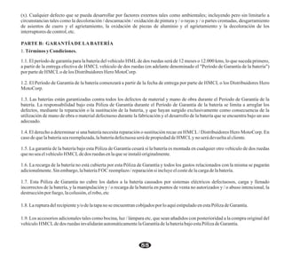 (x). Cualquier defecto que se pueda desarrollar por factores externos tales como ambientales; incluyendo pero sin limitarlo a
circunstancias tales como la decoloración / descamación / oxidación de pintura y / o rayas y / o partes cromadas, desgarramiento
de asientos de cuero y el agrietamiento, la oxidación de piezas de aluminio y el agrietamiento y la decoloración de los
interruptores decontrol, etc.
PARTE B: GARANTÍADE LABATERÍA
1. Términos yCondiciones.
1.1. El período de garantía para la batería del vehículo HML de dos ruedas será de 12 meses o 12.000 kms, lo que suceda primero,
a partir de la entrega efectiva de HMCL vehículo de dos ruedas (en adelante denominado el "Período de Garantía de la batería")
porpartede HMCLo delos Distribuidores Hero MotoCorp.
1.2. El Período de Garantía de la batería comenzará a partir de la fecha de entrega por parte de HMCL o los Distribuidores Hero
MotoCorp.
1.3. Las baterías están garantizadas contra todos los defectos de material y mano de obra durante el Periodo de Garantía de la
batería. La responsabilidad bajo esta Póliza de Garantía durante el Período de Garantía de la batería se limita a arreglar los
defectos, mediante la reparación o la sustitución de la batería, y que hayan surgido exclusivamente como consecuencia de la
utilización de mano de obra o material defectuoso durante la fabricación y el desarrollo de la batería que se encuentra bajo un uso
adecuado.
1.4. El derecho a determinar si una batería necesita reparación o sustitución recae en HMCL/ Distribuidores Hero MotoCorp. En
casodeque labateríasea reemplazada,labateríadefectuosaseráde propiedadde HMCLy noserá devueltaalcliente.
1.5. La garantía de la batería bajo esta Póliza de Garantía cesará si la batería es montada en cualquier otro vehículo de dos ruedas
queno seaelvehículo HMCLdedos ruedas en laquese instalóoriginalmente.
1.6. La recarga de la batería no está cubierta por esta Póliza de Garantía y todos los gastos relacionados con la misma se pagarán
adicionalmente.Sinembargo, labatería FOC reemplazo/reparaciónsi incluyeelcostedelacargadelabatería.
1.7. Esta Póliza de Garantía no cubre los daños a la batería causados por sistemas eléctricos defectuosos, carga y llenado
incorrectos de la batería, y la manipulación y / o recarga de la batería en puntos de venta no autorizados y / o abuso intencional, la
destrucciónporfuego,lacolusión, elrobo, etc
1.8. Laruptura delrecipientey/odelatapanose encuentrancobijadosporloaquíestipuladoenestaPólizadeGarantía.
1.9. Los accesorios adicionales tales como bocina, luz / lámpara etc, que sean añadidos con posterioridad a la compra original del
vehículo HMCLdedos ruedas invalidaránautomáticamentelaGarantíadelabateríabajoestaPólizadeGarantía.
88
 