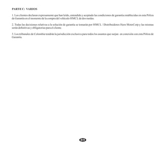 2. Todas las decisiones relativas a la solución de garantía se tomarán por HMCL / Distribuidores Hero MotoCorp y las mismas
serán deﬁnitivasyobligatoriasparaelcliente.
PARTE C: VARIOS
1. Los clientes declaran expresamente que han leído, entendido y aceptado las condiciones de garantía establecidas en esta Póliza
deGarantíaenelmomentodelacompradelvehículo HMCLdedos ruedas.
3. Los tribunales de Colombia tendrán la jurisdicción exclusiva para todos los asuntos que surjan en conexión con esta Póliza de
Garantía.
89
 