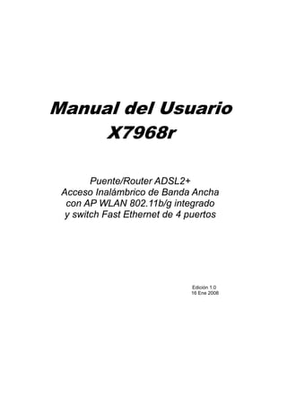 Manual del Usuario
     X7968r

        Puente/Router ADSL2+
 Acceso Inalámbrico de Banda Ancha
  con AP WLAN 802.11b/g integrado
  y switch Fast Ethernet de 4 puertos




                              Edición 1.0
                              16 Ene 2008
 