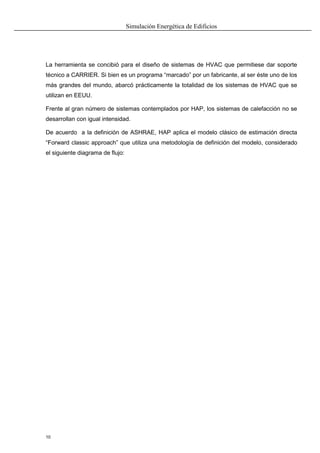 Simulación Energética de Edificios
10
La herramienta se concibió para el diseño de sistemas de HVAC que permitiese dar soporte
técnico a CARRIER. Si bien es un programa “marcado” por un fabricante, al ser éste uno de los
más grandes del mundo, abarcó prácticamente la totalidad de los sistemas de HVAC que se
utilizan en EEUU.
Frente al gran número de sistemas contemplados por HAP, los sistemas de calefacción no se
desarrollan con igual intensidad.
De acuerdo a la definición de ASHRAE, HAP aplica el modelo clásico de estimación directa
“Forward classic approach” que utiliza una metodología de definición del modelo, considerado
el siguiente diagrama de flujo:
 