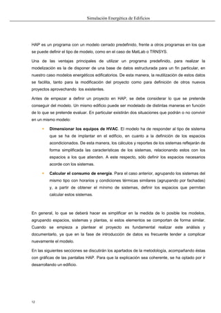Simulación Energética de Edificios
12
HAP es un programa con un modelo cerrado predefinido, frente a otros programas en los que
se puede definir el tipo de modelo, como en el caso de MatLab o TRNSYS.
Una de las ventajas principales de utilizar un programa predefinido, para realizar la
modelización es la de disponer de una base de datos estructurada para un fin particular, en
nuestro caso modelos energéticos edificatorios. De esta manera, la reutilización de estos datos
se facilita, tanto para la modificación del proyecto como para definición de otros nuevos
proyectos aprovechando los existentes.
Antes de empezar a definir un proyecto en HAP, se debe considerar lo que se pretende
conseguir del modelo. Un mismo edificio puede ser modelado de distintas maneras en función
de lo que se pretende evaluar. En particular existirán dos situaciones que podrán o no convivir
en un mismo modelo:
 Dimensionar los equipos de HVAC. El modelo ha de responder al tipo de sistema
que se ha de implantar en el edificio, en cuanto a la definición de los espacios
acondicionados. De esta manera, los cálculos y reportes de los sistemas reflejarán de
forma simplificada las características de los sistemas, relacionando estos con los
espacios a los que atienden. A este respecto, sólo definir los espacios necesarios
acorde con los sistemas.
 Calcular el consumo de energía. Para el caso anterior, agrupando los sistemas del
mismo tipo con horarios y condiciones térmicas similares (agrupando por fachadas)
y, a partir de obtener el mínimo de sistemas, definir los espacios que permitan
calcular estos sistemas.
En general, lo que se deberá hacer es simplificar en la medida de lo posible los modelos,
agrupando espacios, sistemas y plantas, si estos elementos se comportan de forma similar.
Cuando se empieza a plantear el proyecto es fundamental realizar este análisis y
documentarlo, ya que en la fase de introducción de datos es frecuente tender a complicar
nuevamente el modelo.
En las siguientes secciones se discutirán los apartados de la metodología, acompañando éstas
con gráficas de las pantallas HAP. Para que la explicación sea coherente, se ha optado por ir
desarrollando un edificio.
 