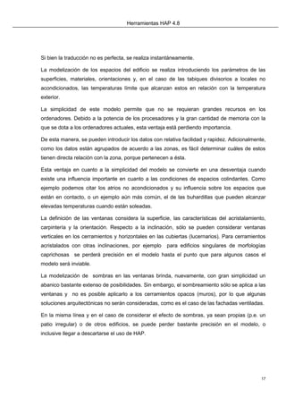 Herramientas HAP 4.8
17
Si bien la traducción no es perfecta, se realiza instantáneamente.
La modelización de los espacios del edificio se realiza introduciendo los parámetros de las
superficies, materiales, orientaciones y, en el caso de las tabiques divisorios a locales no
acondicionados, las temperaturas límite que alcanzan estos en relación con la temperatura
exterior.
La simplicidad de este modelo permite que no se requieran grandes recursos en los
ordenadores. Debido a la potencia de los procesadores y la gran cantidad de memoria con la
que se dota a los ordenadores actuales, esta ventaja está perdiendo importancia.
De esta manera, se pueden introducir los datos con relativa facilidad y rapidez. Adicionalmente,
como los datos están agrupados de acuerdo a las zonas, es fácil determinar cuáles de estos
tienen directa relación con la zona, porque pertenecen a ésta.
Esta ventaja en cuanto a la simplicidad del modelo se convierte en una desventaja cuando
existe una influencia importante en cuanto a las condiciones de espacios colindantes. Como
ejemplo podemos citar los atrios no acondicionados y su influencia sobre los espacios que
están en contacto, o un ejemplo aún más común, el de las buhardillas que pueden alcanzar
elevadas temperaturas cuando están soleadas.
La definición de las ventanas considera la superficie, las características del acristalamiento,
carpintería y la orientación. Respecto a la inclinación, sólo se pueden considerar ventanas
verticales en los cerramientos y horizontales en las cubiertas (lucernarios). Para cerramientos
acristalados con otras inclinaciones, por ejemplo para edificios singulares de morfologías
caprichosas se perderá precisión en el modelo hasta el punto que para algunos casos el
modelo será inviable.
La modelización de sombras en las ventanas brinda, nuevamente, con gran simplicidad un
abanico bastante extenso de posibilidades. Sin embargo, el sombreamiento sólo se aplica a las
ventanas y no es posible aplicarlo a los cerramientos opacos (muros), por lo que algunas
soluciones arquitectónicas no serán consideradas, como es el caso de las fachadas ventiladas.
En la misma línea y en el caso de considerar el efecto de sombras, ya sean propias (p.e. un
patio irregular) o de otros edificios, se puede perder bastante precisión en el modelo, o
inclusive llegar a descartarse el uso de HAP.
 