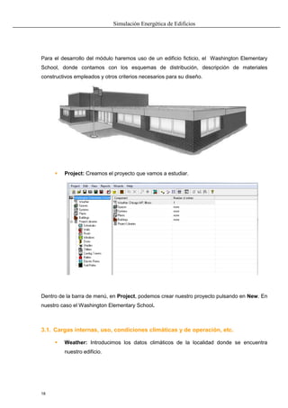 Simulación Energética de Edificios
18
Para el desarrollo del módulo haremos uso de un edificio ficticio, el Washington Elementary
School, donde contamos con los esquemas de distribución, descripción de materiales
constructivos empleados y otros criterios necesarios para su diseño.
 Project: Creamos el proyecto que vamos a estudiar.
Dentro de la barra de menú, en Project, podemos crear nuestro proyecto pulsando en New. En
nuestro caso el Washington Elementary School.
3.1. Cargas internas, uso, condiciones climáticas y de operación, etc.
 Weather: Introducimos los datos climáticos de la localidad donde se encuentra
nuestro edificio.
 