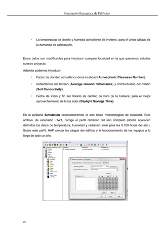 Simulación Energética de Edificios
20
 La temperatura de diseño y húmeda coincidente de invierno, para el único cálculo de
la demanda de calefacción.
Estos datos son modificables para introducir cualquier localidad en la que queramos estudiar
nuestro proyecto.
Además podemos introducir:
 Factor de claridad atmosférica de la localidad (Atmospheric Clearness Number).
 Reflectancia del terreno (Average Ground Reflectance) y conductividad del mismo
(Soil Conductivity).
 Fecha de inicio y fin del horario de cambio de hora (si la hubiera) para el mejor
aprovechamiento de la luz solar (Daylight Savings Time).
En la pestaña Simulation seleccionaremos el año típico meteorológico de localidad. Este
archivo, de extensión .HW1, recoge el perfil climático del año completo (donde aparecen
definidos los datos de temperatura, humedad y radiación solar para las 8.760 horas del año).
Sobre este perfil, HAP simula las cargas del edificio y el funcionamiento de los equipos a lo
largo de todo un año.
 