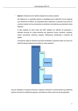 Herramientas HAP 4.8
21
 Spaces: Introducimos los distintos espacios de nuestro proyecto.
Se adelantó en un apartado anterior la estrategia para la definición de los espacios
que conforman el edificio. Es importante partir realizando un esquema que tome en
cuenta la relación de los cerramientos la actividad y los sistemas que atenderán estos
espacios.
A este respecto se hace notar que HAP realizará los cálculos de ganancias y
pérdidas tomando en cuenta elemento por elemento (muros, ventanas, cubiertas,
suelos, iluminación, personas, equipos, infiltraciones, particiones) y evaluará los
totales.
Si queremos saber la influencia que tiene la fachada o queremos tratar una zona con
distintos equipos deberemos dividirla en varios espacios:
Una vez realizado un esquema de zonas y espacios, teniendo en cuenta siempre que debemos
intentar minimizar la cantidad de espacios, procedemos a llenar cada uno de los apartados:
EDIFICIO
Zona
Espacios
Zona
Espacios
 