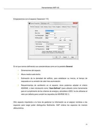 Herramientas HAP 4.8
23
Empezaremos con el espacio Classroom 115:
En el que iremos definiendo sus características como en la pestaña General:
 Dimensiones del espacio.
 Altura media suelo-techo.
 Estimación de la densidad del edificio, para establecer su inercia, el tiempo de
respuesta en su emisión de calor tras acumulación.
 Requerimientos de ventilación en el espacio, done podemos adoptar el criterio
ASHRAE, o bien introducirlo como “User-Defined” (para utilizarlo como herramienta
para el cumplimiento de los criterios de energía y atmósfera LEED, ha de utilizarse el
valor por defecto para cumplir los requisitos de ASHRAE 90.1).
Otro aspecto importante a la hora de gestionar la información es el asignar nombres a los
espacios para luego poder distinguirlos fácilmente. HAP ordena los espacios de manera
alfanumérica.
 