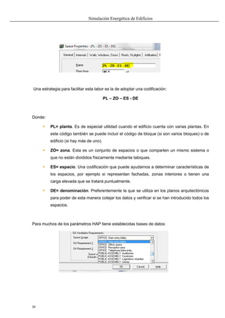 Simulación Energética de Edificios
24
Una estrategia para facilitar esta labor es la de adoptar una codificación:
PL – ZO – ES - DE
Donde:
 PL= planta. Es de especial utilidad cuando el edificio cuenta con varias plantas. En
este código también se puede incluir el código de bloque (si son varios bloques) o de
edificio (si hay más de uno).
 ZO= zona. Esta es un conjunto de espacios o que comparten un mismo sistema o
que no están divididos físicamente mediante tabiques.
 ES= espacio. Una codificación que puede ayudarnos a determinar características de
los espacios, por ejemplo si representan fachadas, zonas interiores o tienen una
carga elevada que se tratará puntualmente.
 DE= denominación. Preferentemente la que se utiliza en los planos arquitectónicos
para poder de esta manera cotejar los datos y verificar si se han introducido todos los
espacios.
Para muchos de los parámetros HAP tiene establecidas bases de datos:
 