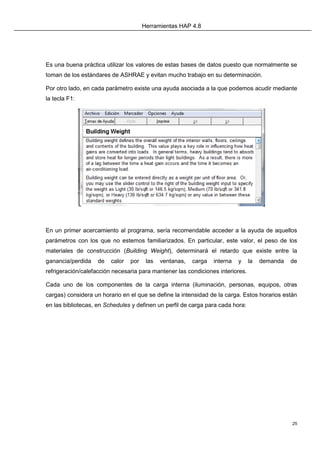 Herramientas HAP 4.8
25
Es una buena práctica utilizar los valores de estas bases de datos puesto que normalmente se
toman de los estándares de ASHRAE y evitan mucho trabajo en su determinación.
Por otro lado, en cada parámetro existe una ayuda asociada a la que podemos acudir mediante
la tecla F1:
En un primer acercamiento al programa, sería recomendable acceder a la ayuda de aquellos
parámetros con los que no estemos familiarizados. En particular, este valor, el peso de los
materiales de construcción (Building Weight), determinará el retardo que existe entre la
ganancia/perdida de calor por las ventanas, carga interna y la demanda de
refrigeración/calefacción necesaria para mantener las condiciones interiores.
Cada uno de los componentes de la carga interna (iluminación, personas, equipos, otras
cargas) considera un horario en el que se define la intensidad de la carga. Estos horarios están
en las bibliotecas, en Schedules y definen un perfil de carga para cada hora:
 