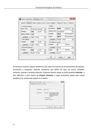 Simulación Energética de Edificios
28
Al introducir el primer espacio tendremos que crear los horarios de funcionamiento de equipos,
iluminación y ocupación. Además, tendremos que definir los tipos de muros, cubiertas,
ventanas, puertas y sombras externas. Podemos hacerlo desde la propia pestaña Internals o
bien definirlos a priori dentro de Project Libraries y luego conectarlos desde esta misma
pestaña en la ventana del espacio en cuestión.
 
