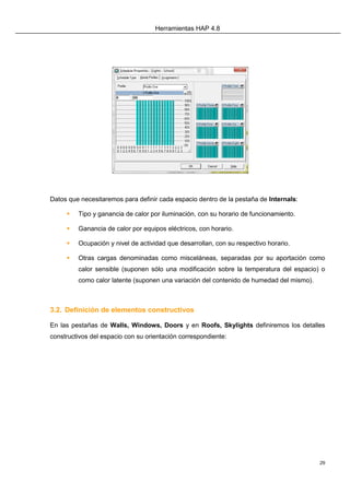 Herramientas HAP 4.8
29
Datos que necesitaremos para definir cada espacio dentro de la pestaña de Internals:
 Tipo y ganancia de calor por iluminación, con su horario de funcionamiento.
 Ganancia de calor por equipos eléctricos, con horario.
 Ocupación y nivel de actividad que desarrollan, con su respectivo horario.
 Otras cargas denominadas como misceláneas, separadas por su aportación como
calor sensible (suponen sólo una modificación sobre la temperatura del espacio) o
como calor latente (suponen una variación del contenido de humedad del mismo).
3.2. Definición de elementos constructivos
En las pestañas de Walls, Windows, Doors y en Roofs, Skylights definiremos los detalles
constructivos del espacio con su orientación correspondiente:
 